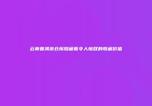 云南普洱茶仓库隐藏着令人惊叹的收藏价值