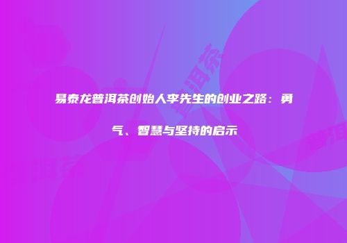 易泰龙普洱茶创始人李先生的创业之路：勇气、智慧与坚持的启示