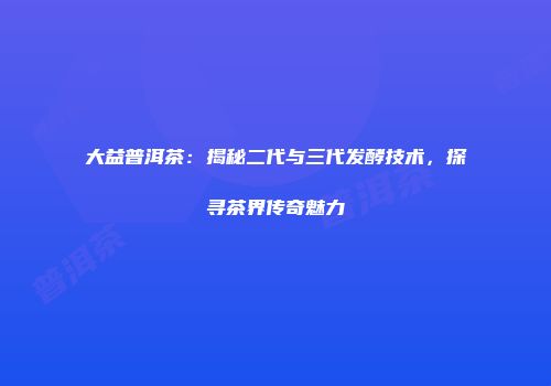 大益普洱茶：揭秘二代与三代发酵技术，探寻茶界传奇魅力