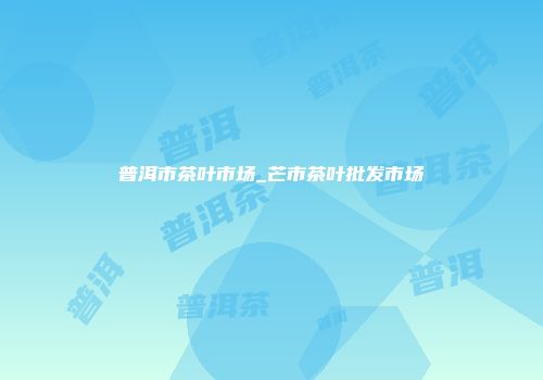 普洱市茶叶市场_芒市茶叶批发市场