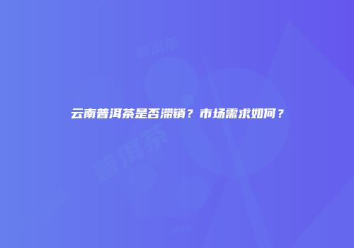 云南普洱茶是否滞销？市场需求如何？