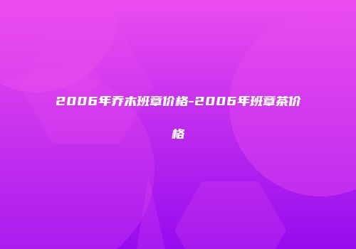 2006年乔木班章价格-2006年班章茶价格