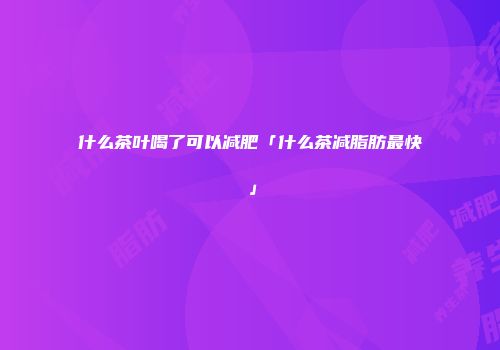 什么茶叶喝了可以减肥「什么茶减脂肪最快」