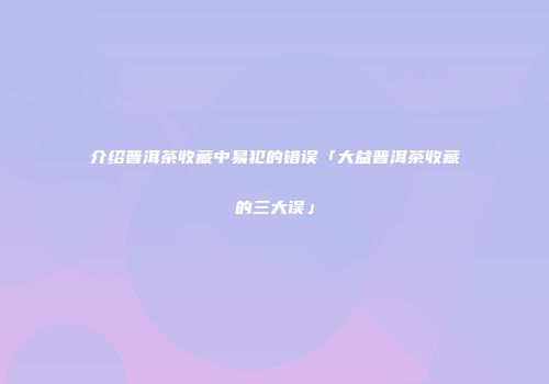 介绍普洱茶收藏中易犯的错误「大益普洱茶收藏的三大误」