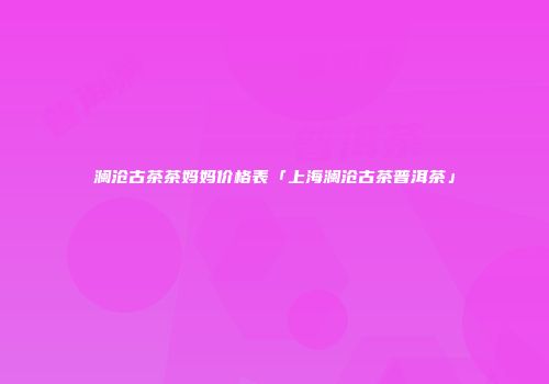 澜沧古茶茶妈妈价格表「上海澜沧古茶普洱茶」