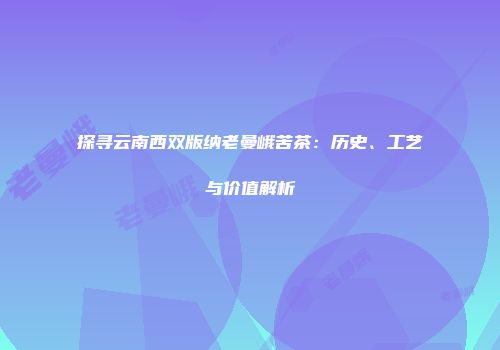 探寻云南西双版纳老曼峨苦茶：历史、工艺与价值解析