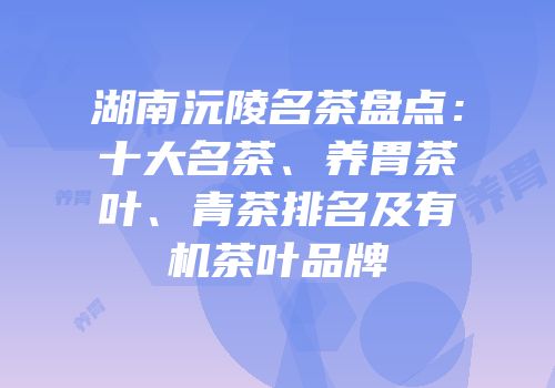 湖南沅陵名茶盘点：十大名茶、养胃茶叶、青茶排名及有机茶叶品牌