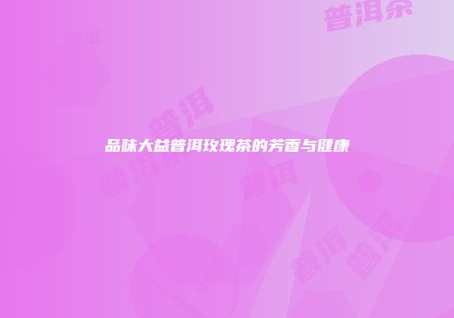 品味大益普洱玫瑰茶的芳香与健康