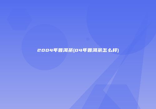 2004年普洱茶(04年普洱茶怎么样)