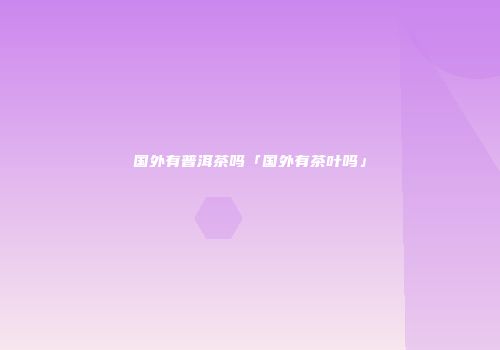 国外有普洱茶吗「国外有茶叶吗」