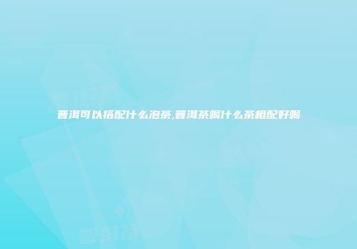 普洱可以搭配什么泡茶,普洱茶喝什么茶相配好喝