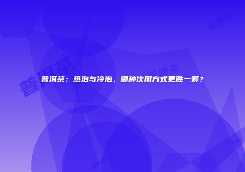 普洱茶：热泡与冷泡，哪种饮用方式更胜一筹？