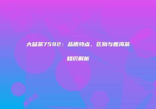 大益茶7592：品质特点、区别与普洱茶知识解析