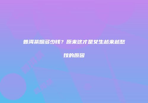 普洱茶烟多少钱？原来这才是女生越来越愁嫁的原因
