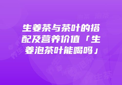 生姜茶与茶叶的搭配及营养价值「生姜泡茶叶能喝吗」