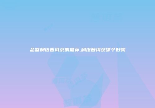 品鉴澜沧普洱茶的推荐,澜沧普洱茶哪个好喝