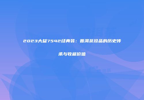 2023大益7542经典装：普洱茶珍品的历史传承与收藏价值