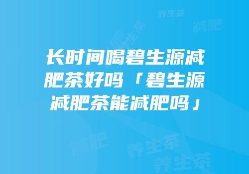 长时间喝碧生源减肥茶好吗「碧生源减肥茶能减肥吗」