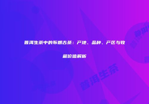 普洱生茶中的布朗古茶：产地、品种、产区与收藏价值解析