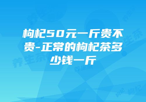 枸杞50元一斤贵不贵-正常的枸杞茶多少钱一斤