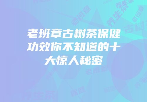 老班章古树茶保健功效你不知道的十大惊人秘密