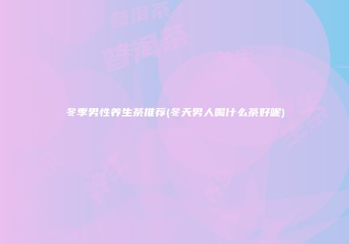 冬季男性养生茶推荐(冬天男人喝什么茶好呢)