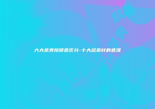 六大茶类按颜色区分-十大名茶叶的色泽