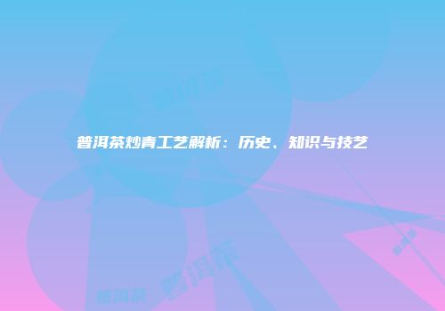 普洱茶炒青工艺解析：历史、知识与技艺