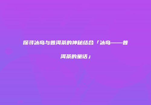 探寻冰岛与普洱茶的神秘结合「冰岛——普洱茶的童话」