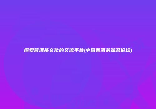 探索普洱茶文化的交流平台(中国普洱茶知名论坛)