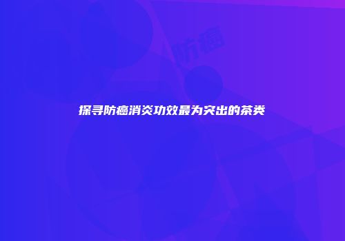 探寻防癌消炎功效最为突出的茶类