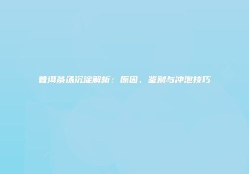 普洱茶汤沉淀解析：原因、鉴别与冲泡技巧