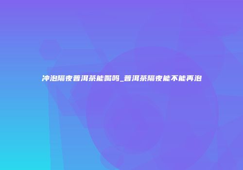 冲泡隔夜普洱茶能喝吗_普洱茶隔夜能不能再泡