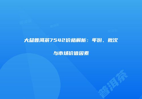 大益普洱茶7542价格解析：年份、批次与市场价值因素