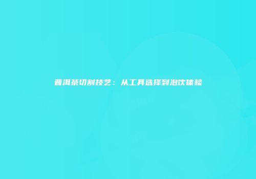 普洱茶切割技艺：从工具选择到泡饮体验