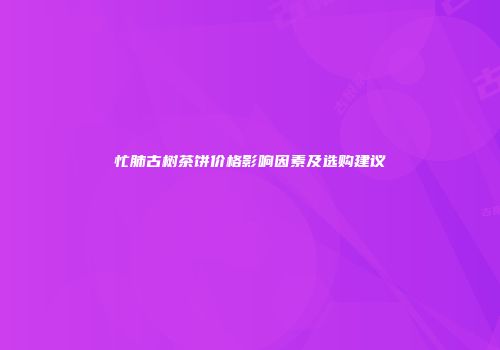 忙肺古树茶饼价格影响因素及选购建议
