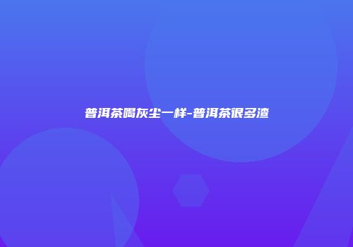 普洱茶喝灰尘一样-普洱茶很多渣
