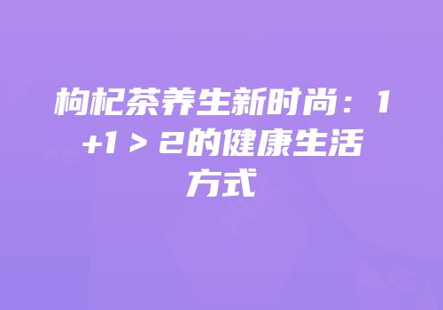 枸杞茶养生新时尚：1+1＞2的健康生活方式