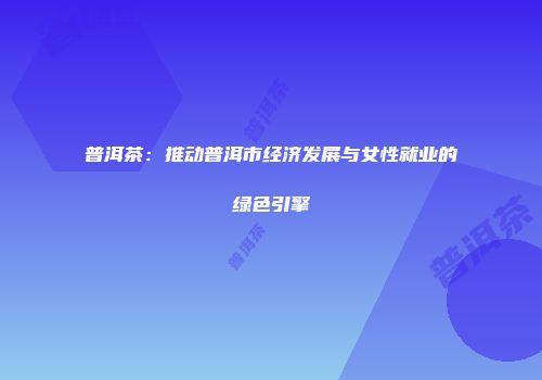 普洱茶：推动普洱市经济发展与女性就业的绿色引擎