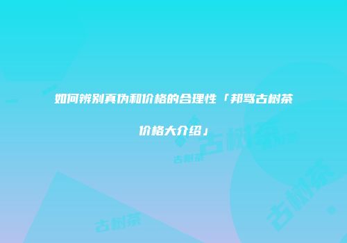 如何辨别真伪和价格的合理性「邦骂古树茶价格大介绍」