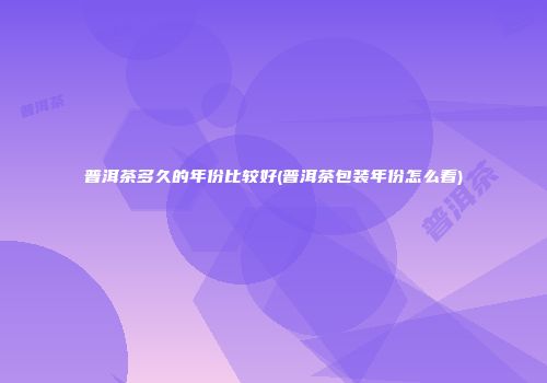 普洱茶多久的年份比较好(普洱茶包装年份怎么看)