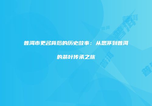 普洱市更名背后的历史故事：从思茅到普洱的茶叶传承之旅