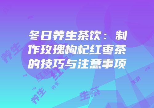 冬日养生茶饮：制作玫瑰枸杞红枣茶的技巧与注意事项