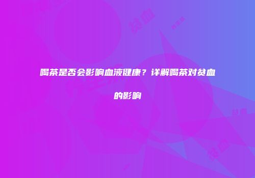 喝茶是否会影响血液健康？详解喝茶对贫血的影响