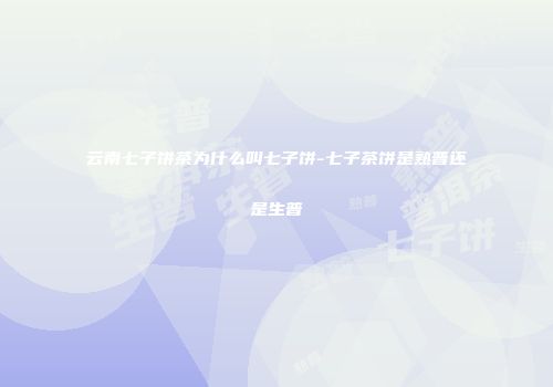云南七子饼茶为什么叫七子饼-七子茶饼是熟普还是生普