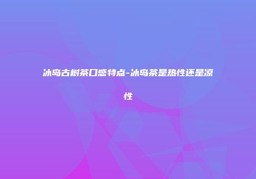 冰岛古树茶口感特点-冰岛茶是热性还是凉性