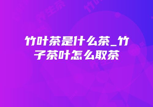 竹叶茶是什么茶_竹子茶叶怎么取茶