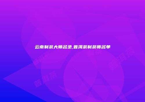 云南制茶大师名录,普洱茶制茶师名单