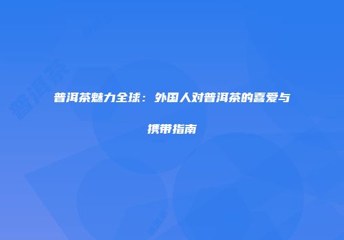 普洱茶魅力全球：外国人对普洱茶的喜爱与携带指南