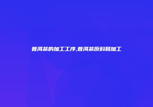普洱茶的加工工序,普洱茶原料和加工